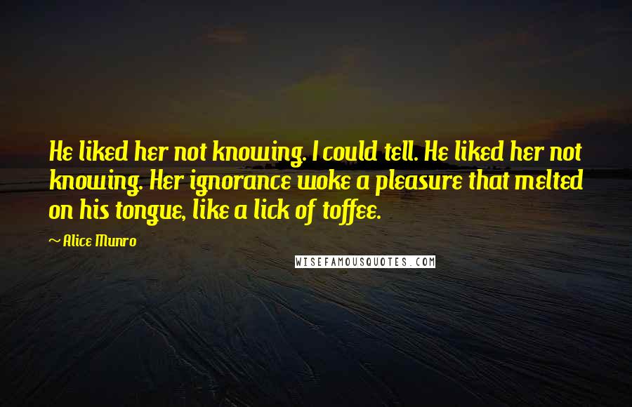 Alice Munro Quotes: He liked her not knowing. I could tell. He liked her not knowing. Her ignorance woke a pleasure that melted on his tongue, like a lick of toffee.