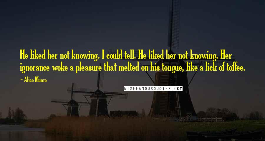 Alice Munro Quotes: He liked her not knowing. I could tell. He liked her not knowing. Her ignorance woke a pleasure that melted on his tongue, like a lick of toffee.