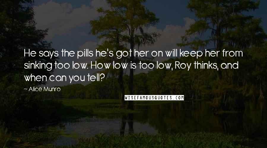 Alice Munro Quotes: He says the pills he's got her on will keep her from sinking too low. How low is too low, Roy thinks, and when can you tell?