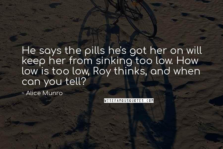 Alice Munro Quotes: He says the pills he's got her on will keep her from sinking too low. How low is too low, Roy thinks, and when can you tell?