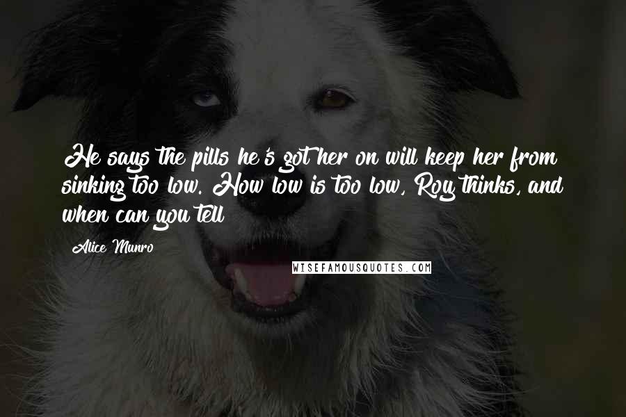 Alice Munro Quotes: He says the pills he's got her on will keep her from sinking too low. How low is too low, Roy thinks, and when can you tell?