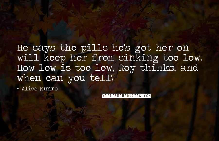 Alice Munro Quotes: He says the pills he's got her on will keep her from sinking too low. How low is too low, Roy thinks, and when can you tell?