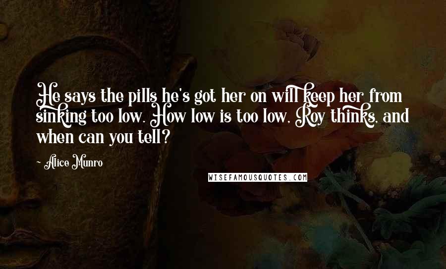 Alice Munro Quotes: He says the pills he's got her on will keep her from sinking too low. How low is too low, Roy thinks, and when can you tell?