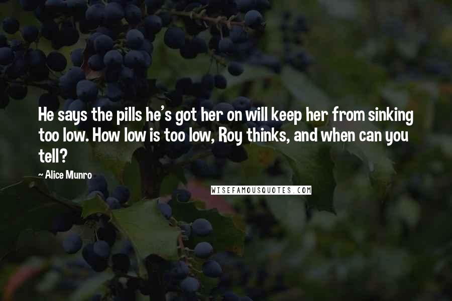 Alice Munro Quotes: He says the pills he's got her on will keep her from sinking too low. How low is too low, Roy thinks, and when can you tell?