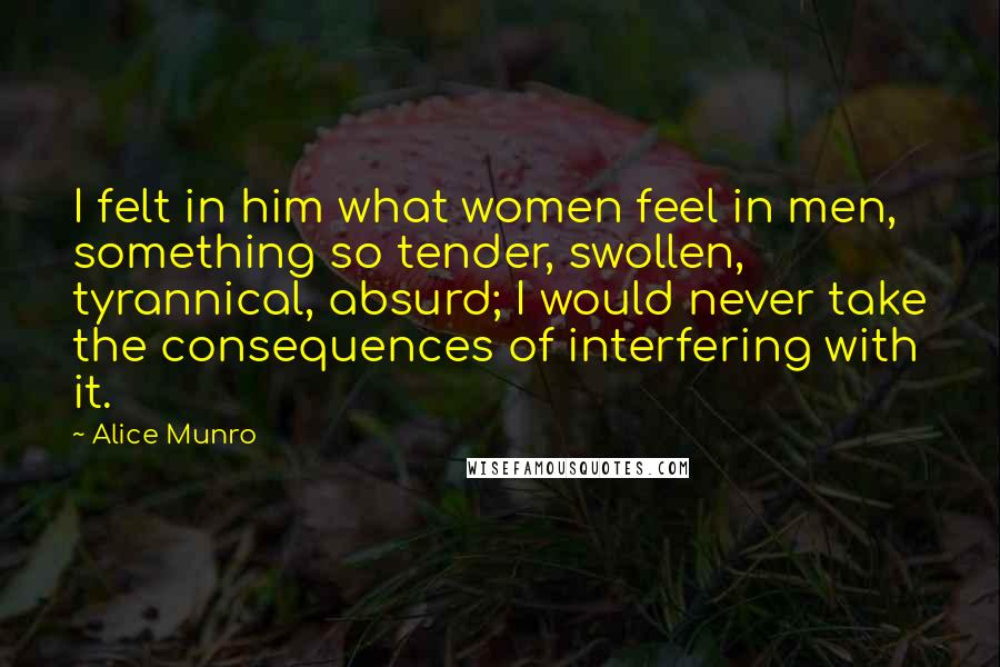 Alice Munro Quotes: I felt in him what women feel in men, something so tender, swollen, tyrannical, absurd; I would never take the consequences of interfering with it.