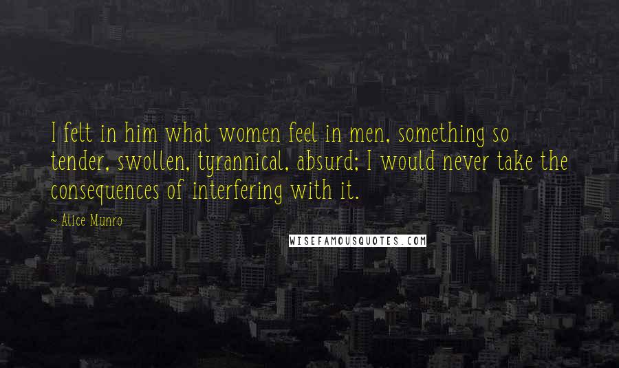 Alice Munro Quotes: I felt in him what women feel in men, something so tender, swollen, tyrannical, absurd; I would never take the consequences of interfering with it.