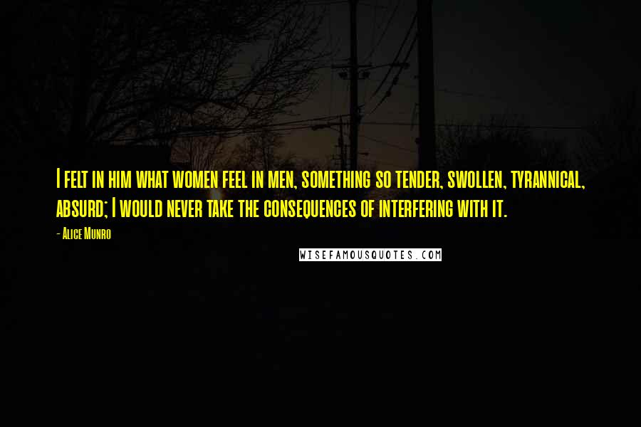 Alice Munro Quotes: I felt in him what women feel in men, something so tender, swollen, tyrannical, absurd; I would never take the consequences of interfering with it.