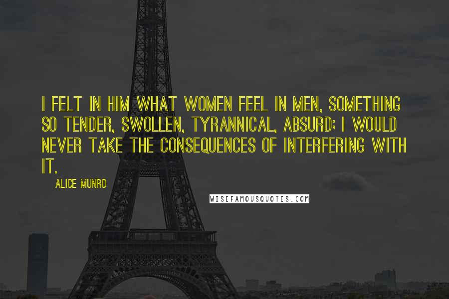 Alice Munro Quotes: I felt in him what women feel in men, something so tender, swollen, tyrannical, absurd; I would never take the consequences of interfering with it.