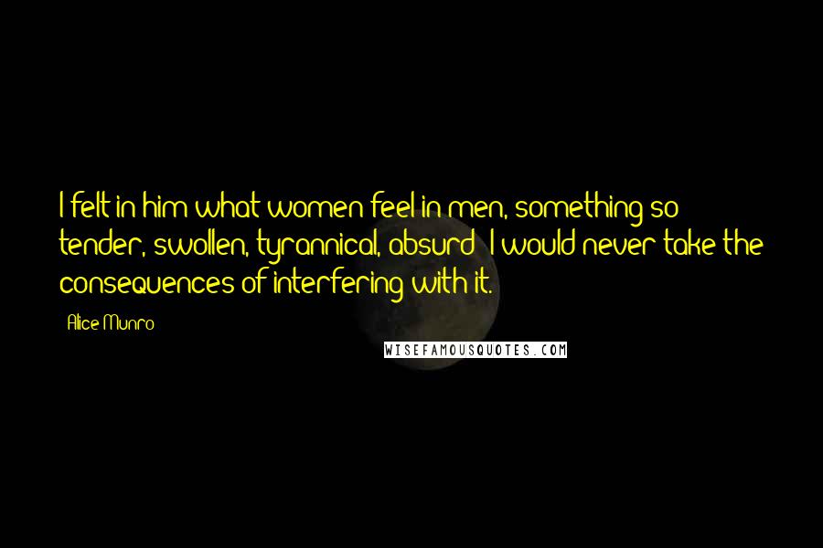 Alice Munro Quotes: I felt in him what women feel in men, something so tender, swollen, tyrannical, absurd; I would never take the consequences of interfering with it.