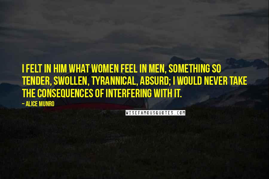 Alice Munro Quotes: I felt in him what women feel in men, something so tender, swollen, tyrannical, absurd; I would never take the consequences of interfering with it.