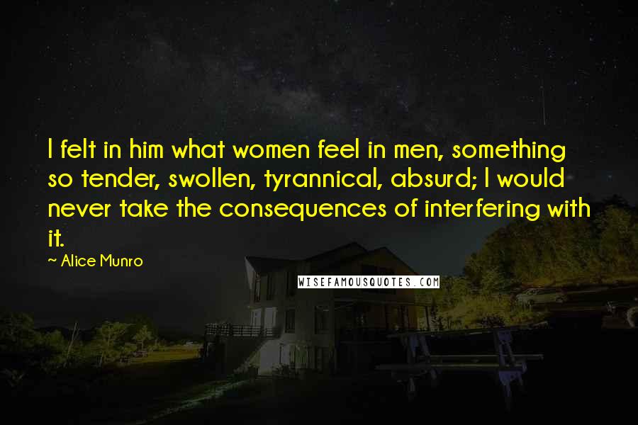 Alice Munro Quotes: I felt in him what women feel in men, something so tender, swollen, tyrannical, absurd; I would never take the consequences of interfering with it.