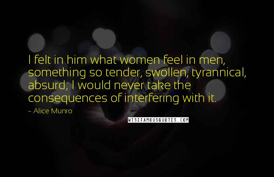 Alice Munro Quotes: I felt in him what women feel in men, something so tender, swollen, tyrannical, absurd; I would never take the consequences of interfering with it.