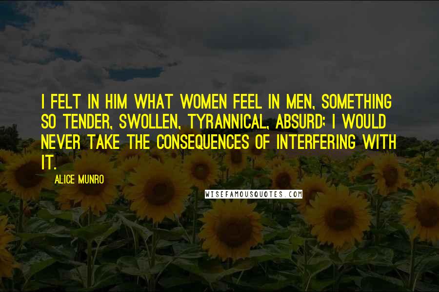 Alice Munro Quotes: I felt in him what women feel in men, something so tender, swollen, tyrannical, absurd; I would never take the consequences of interfering with it.
