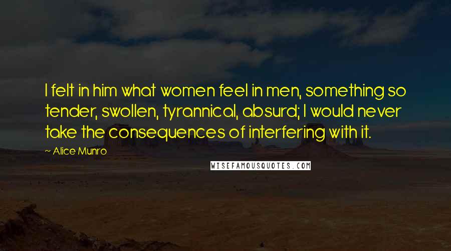Alice Munro Quotes: I felt in him what women feel in men, something so tender, swollen, tyrannical, absurd; I would never take the consequences of interfering with it.