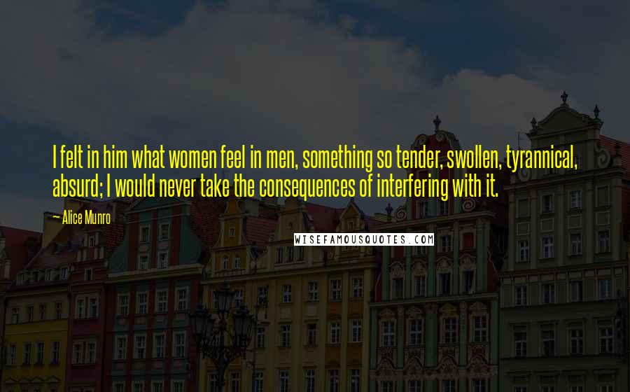 Alice Munro Quotes: I felt in him what women feel in men, something so tender, swollen, tyrannical, absurd; I would never take the consequences of interfering with it.