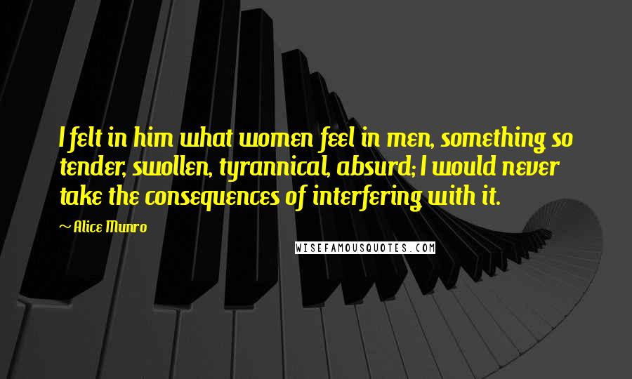Alice Munro Quotes: I felt in him what women feel in men, something so tender, swollen, tyrannical, absurd; I would never take the consequences of interfering with it.