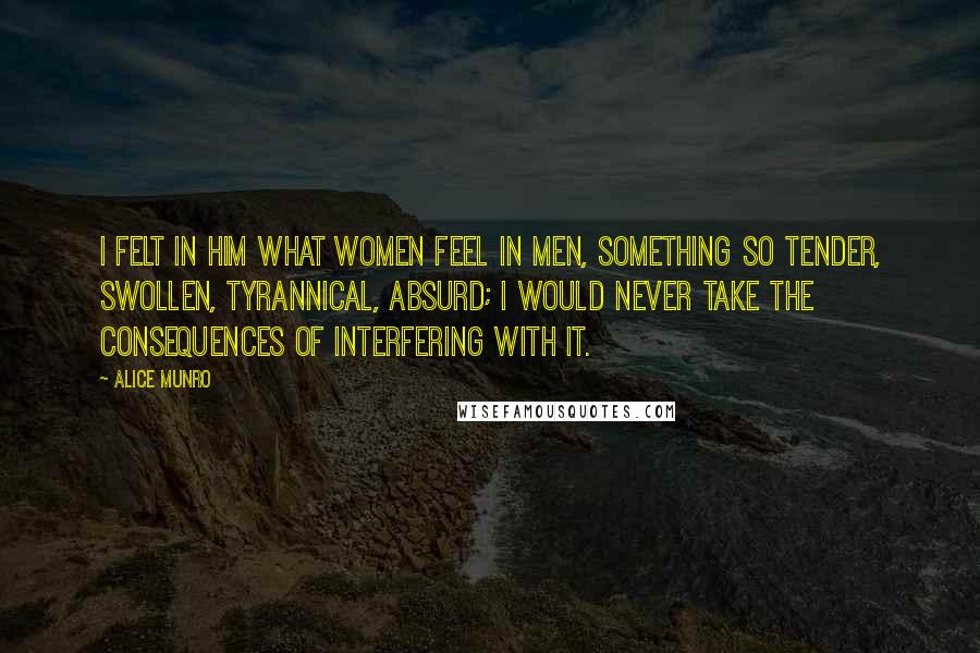Alice Munro Quotes: I felt in him what women feel in men, something so tender, swollen, tyrannical, absurd; I would never take the consequences of interfering with it.