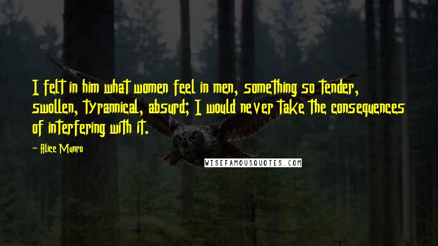 Alice Munro Quotes: I felt in him what women feel in men, something so tender, swollen, tyrannical, absurd; I would never take the consequences of interfering with it.