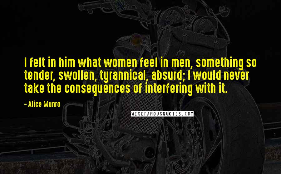 Alice Munro Quotes: I felt in him what women feel in men, something so tender, swollen, tyrannical, absurd; I would never take the consequences of interfering with it.