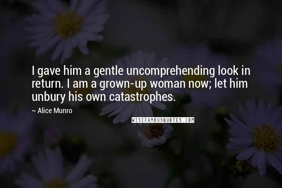 Alice Munro Quotes: I gave him a gentle uncomprehending look in return. I am a grown-up woman now; let him unbury his own catastrophes.