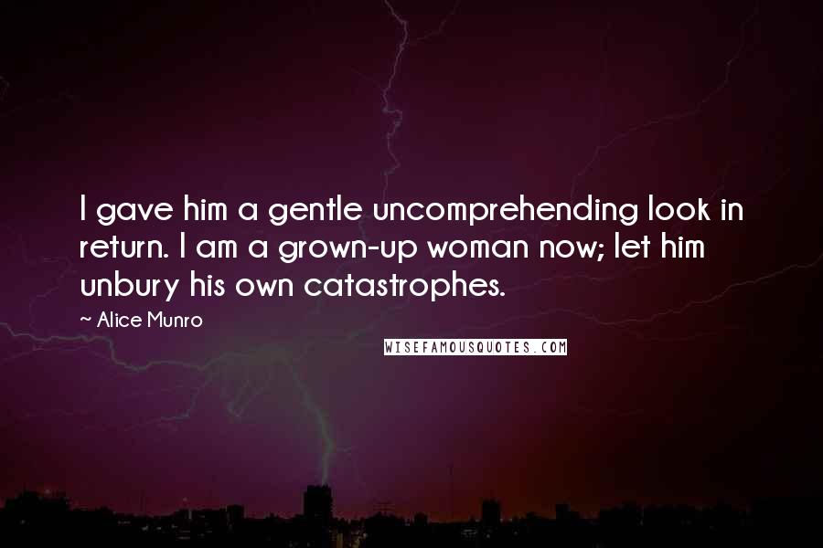 Alice Munro Quotes: I gave him a gentle uncomprehending look in return. I am a grown-up woman now; let him unbury his own catastrophes.