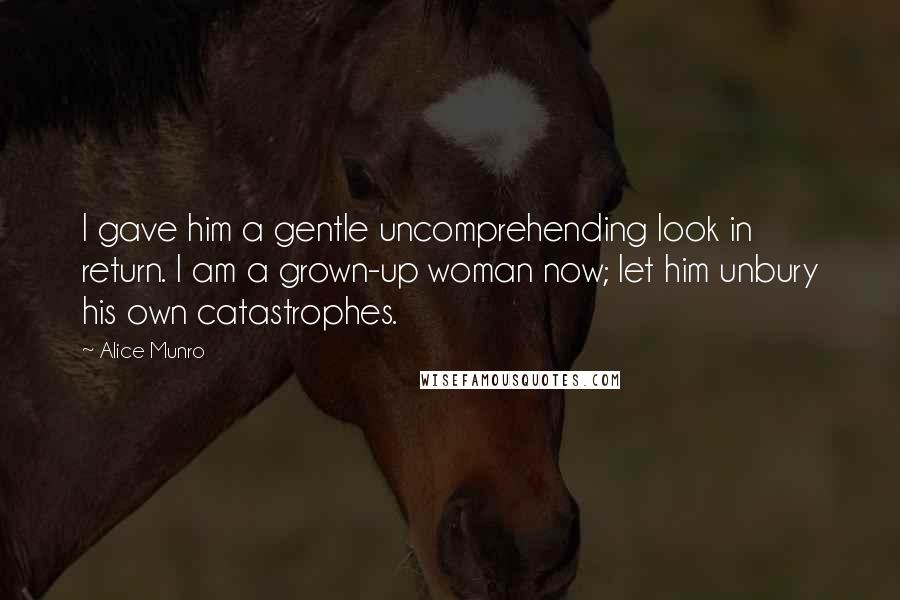 Alice Munro Quotes: I gave him a gentle uncomprehending look in return. I am a grown-up woman now; let him unbury his own catastrophes.