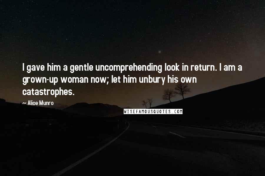 Alice Munro Quotes: I gave him a gentle uncomprehending look in return. I am a grown-up woman now; let him unbury his own catastrophes.