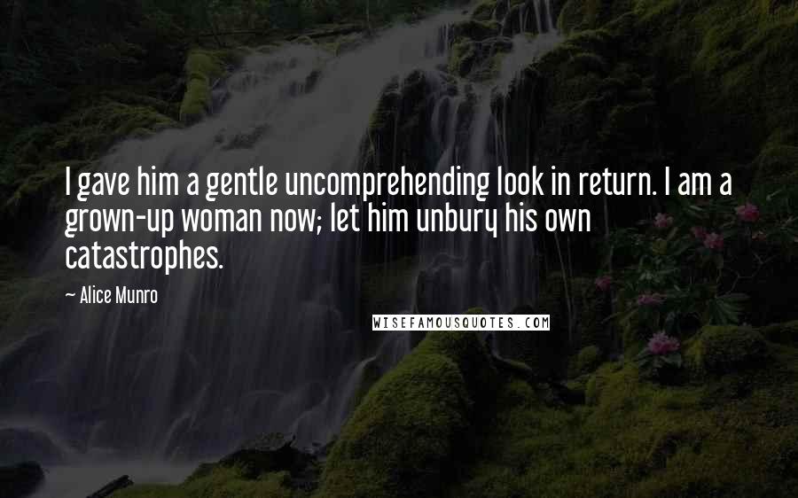 Alice Munro Quotes: I gave him a gentle uncomprehending look in return. I am a grown-up woman now; let him unbury his own catastrophes.