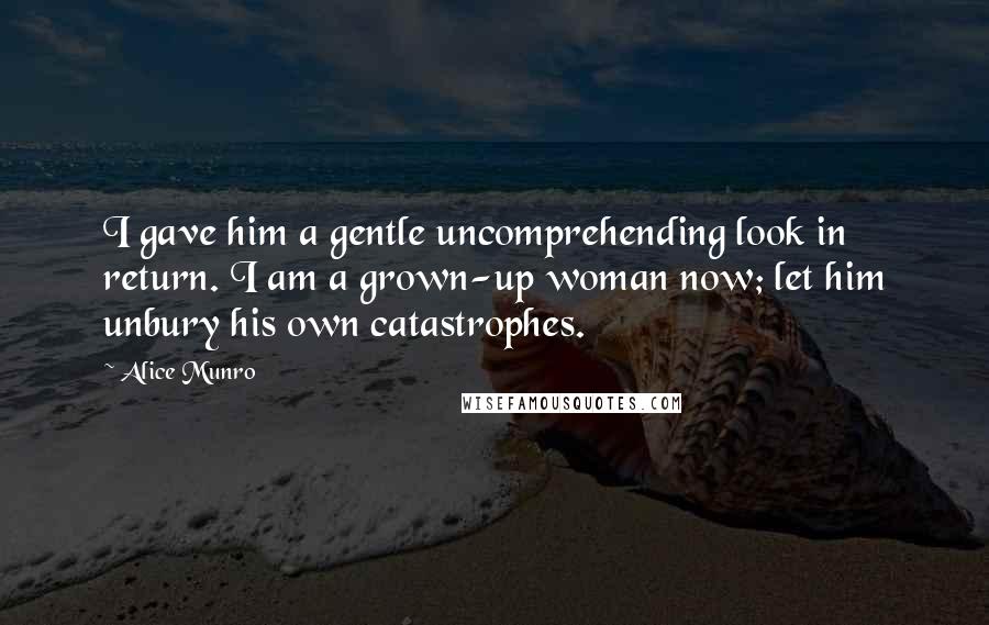 Alice Munro Quotes: I gave him a gentle uncomprehending look in return. I am a grown-up woman now; let him unbury his own catastrophes.