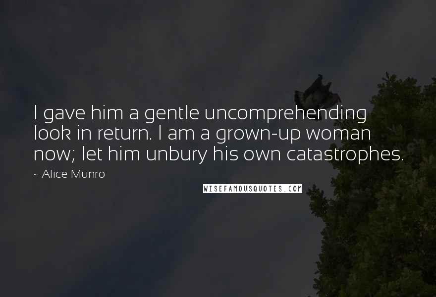 Alice Munro Quotes: I gave him a gentle uncomprehending look in return. I am a grown-up woman now; let him unbury his own catastrophes.