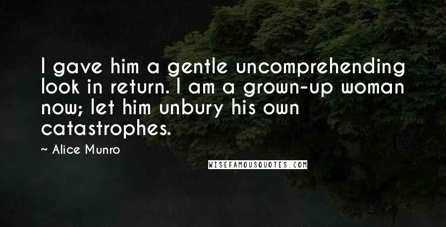 Alice Munro Quotes: I gave him a gentle uncomprehending look in return. I am a grown-up woman now; let him unbury his own catastrophes.