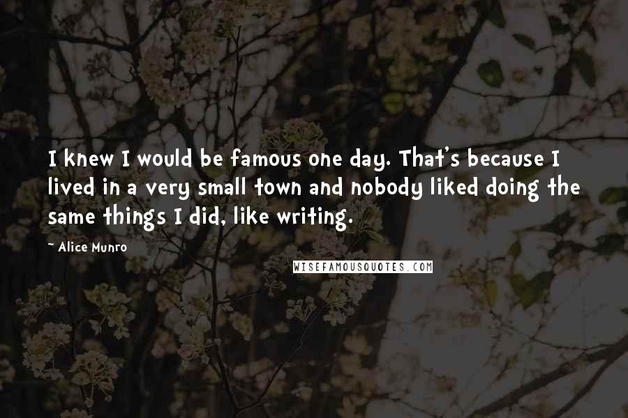 Alice Munro Quotes: I knew I would be famous one day. That's because I lived in a very small town and nobody liked doing the same things I did, like writing.