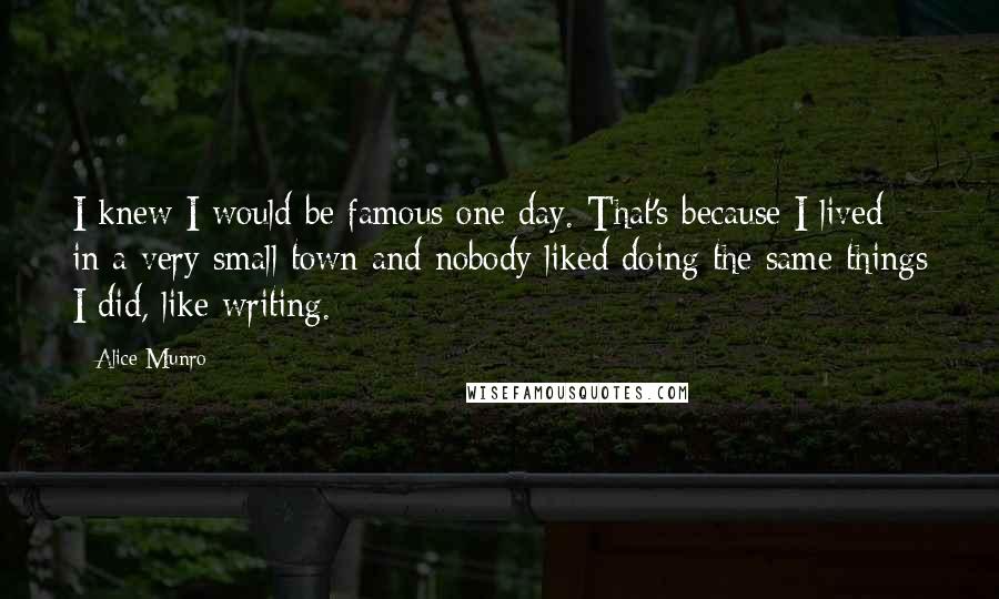 Alice Munro Quotes: I knew I would be famous one day. That's because I lived in a very small town and nobody liked doing the same things I did, like writing.