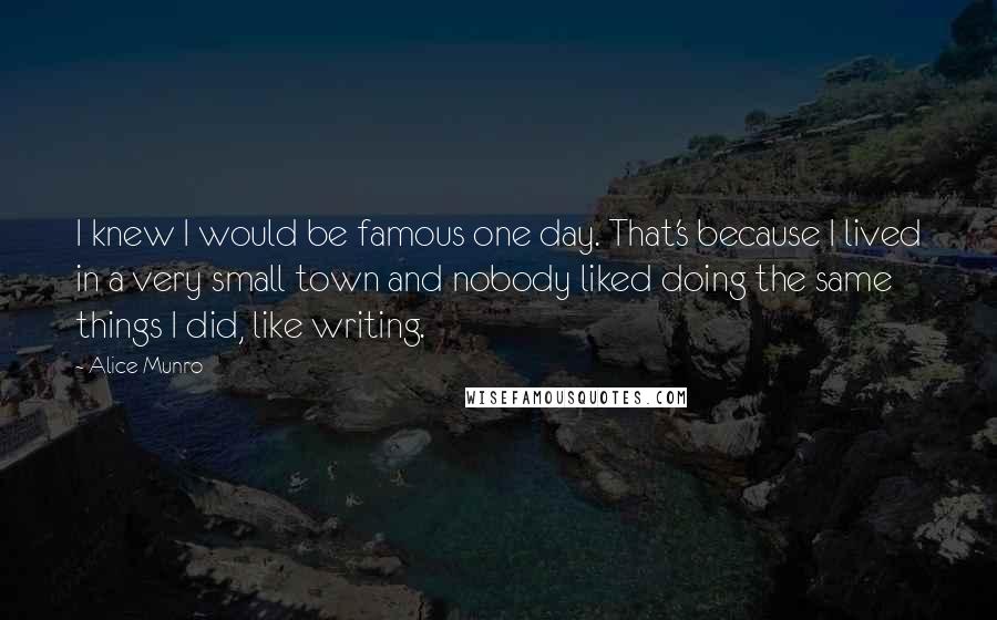 Alice Munro Quotes: I knew I would be famous one day. That's because I lived in a very small town and nobody liked doing the same things I did, like writing.