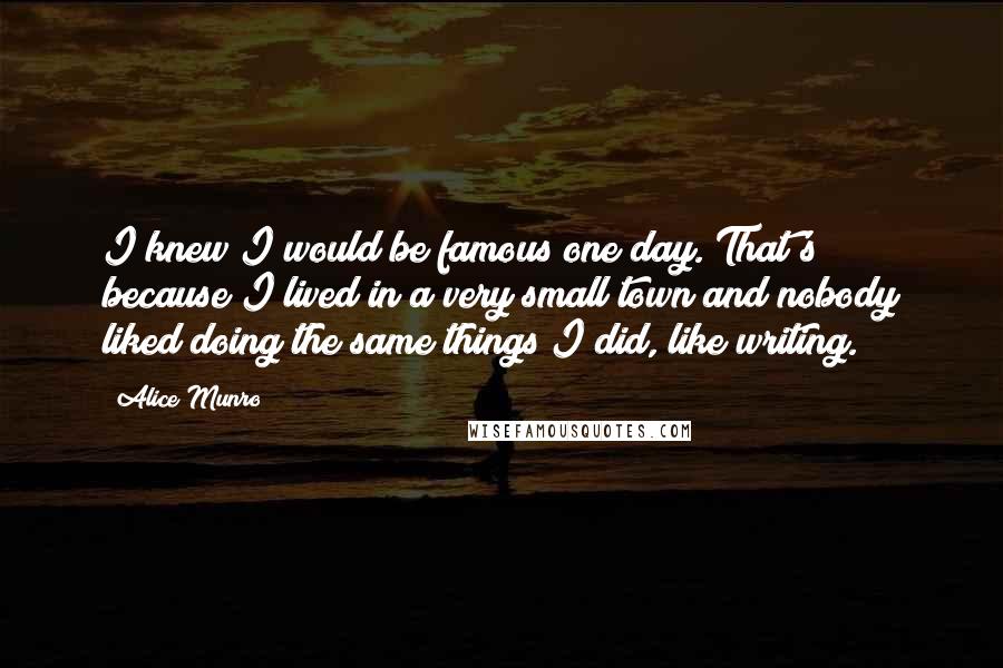 Alice Munro Quotes: I knew I would be famous one day. That's because I lived in a very small town and nobody liked doing the same things I did, like writing.