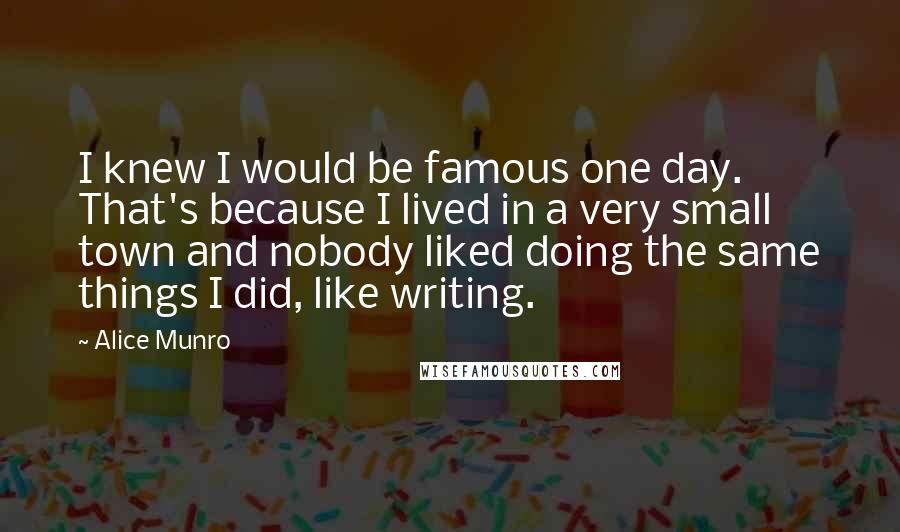 Alice Munro Quotes: I knew I would be famous one day. That's because I lived in a very small town and nobody liked doing the same things I did, like writing.