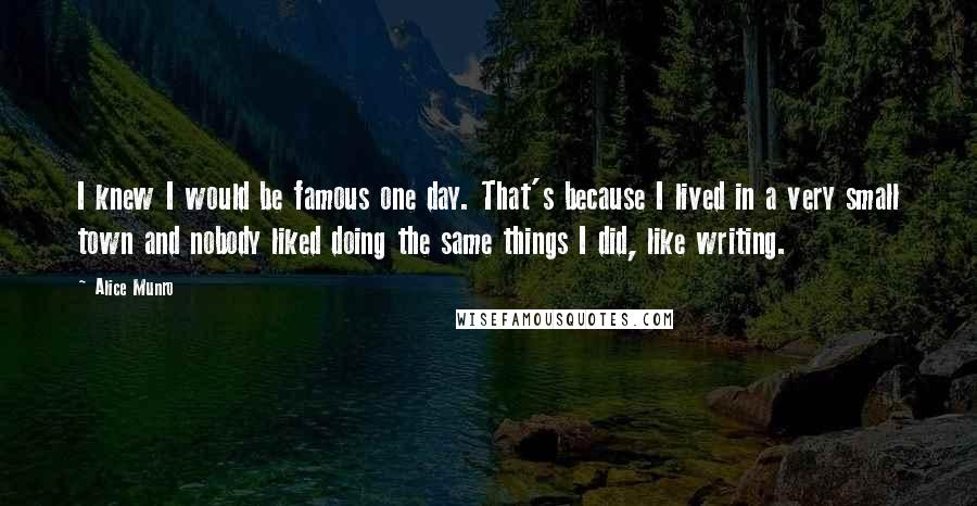 Alice Munro Quotes: I knew I would be famous one day. That's because I lived in a very small town and nobody liked doing the same things I did, like writing.