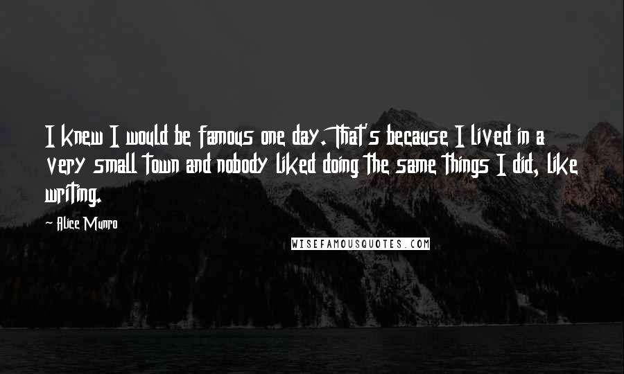 Alice Munro Quotes: I knew I would be famous one day. That's because I lived in a very small town and nobody liked doing the same things I did, like writing.
