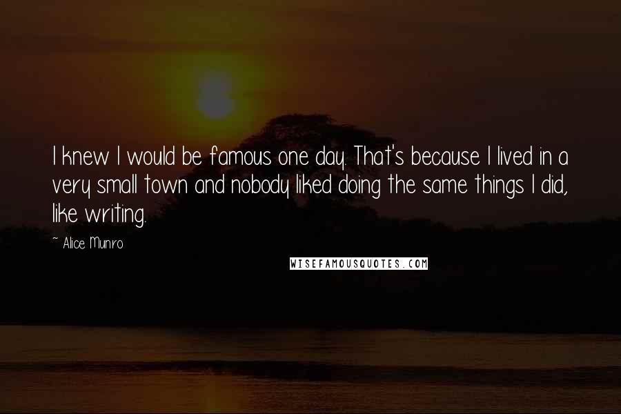 Alice Munro Quotes: I knew I would be famous one day. That's because I lived in a very small town and nobody liked doing the same things I did, like writing.