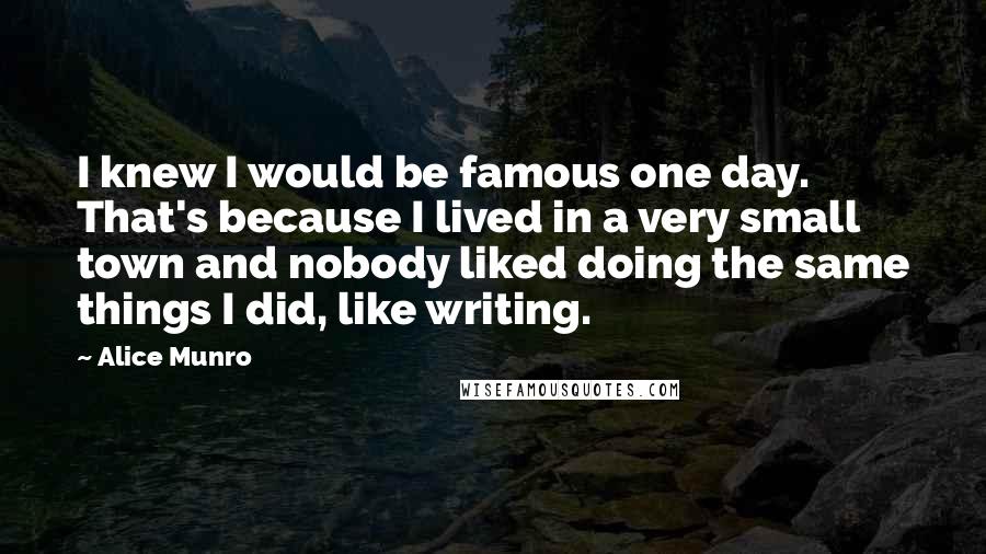 Alice Munro Quotes: I knew I would be famous one day. That's because I lived in a very small town and nobody liked doing the same things I did, like writing.