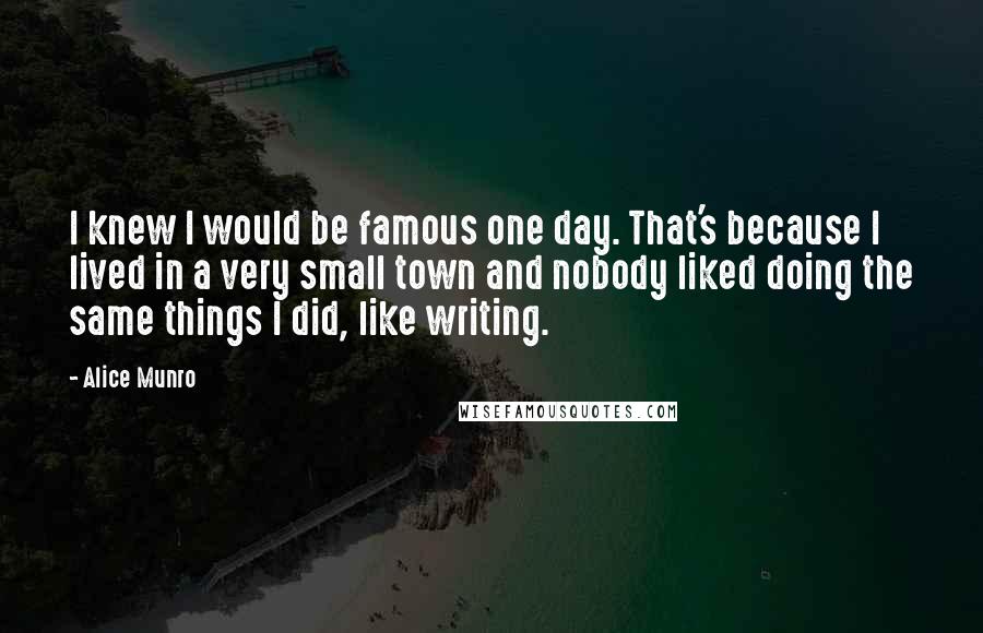 Alice Munro Quotes: I knew I would be famous one day. That's because I lived in a very small town and nobody liked doing the same things I did, like writing.