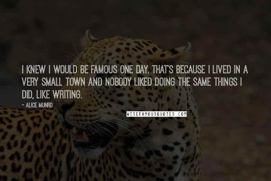 Alice Munro Quotes: I knew I would be famous one day. That's because I lived in a very small town and nobody liked doing the same things I did, like writing.