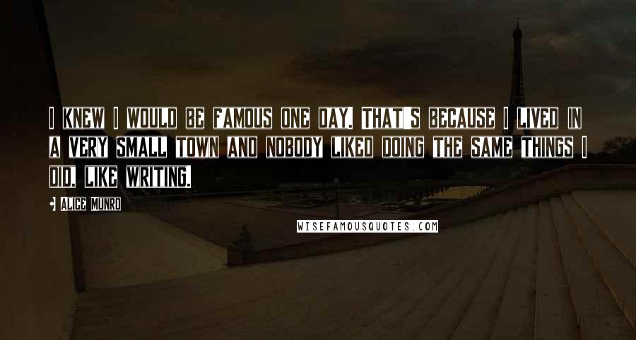 Alice Munro Quotes: I knew I would be famous one day. That's because I lived in a very small town and nobody liked doing the same things I did, like writing.