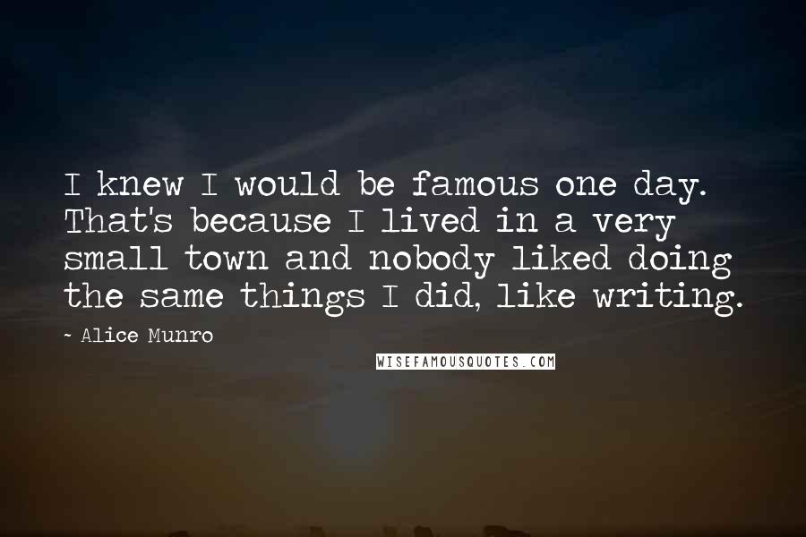 Alice Munro Quotes: I knew I would be famous one day. That's because I lived in a very small town and nobody liked doing the same things I did, like writing.