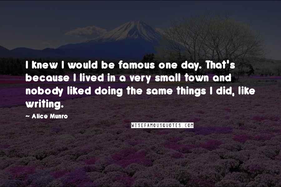 Alice Munro Quotes: I knew I would be famous one day. That's because I lived in a very small town and nobody liked doing the same things I did, like writing.