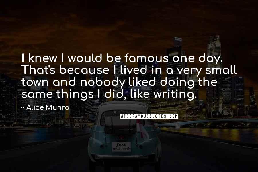 Alice Munro Quotes: I knew I would be famous one day. That's because I lived in a very small town and nobody liked doing the same things I did, like writing.