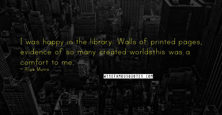 Alice Munro Quotes: I was happy in the library. Walls of printed pages, evidence of so many created worldsthis was a comfort to me.