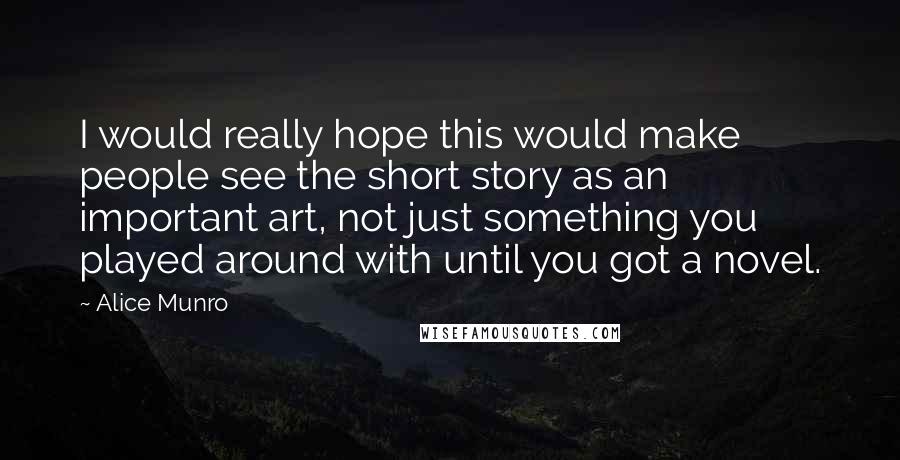 Alice Munro Quotes: I would really hope this would make people see the short story as an important art, not just something you played around with until you got a novel.