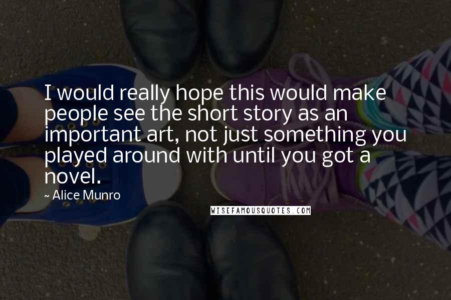 Alice Munro Quotes: I would really hope this would make people see the short story as an important art, not just something you played around with until you got a novel.