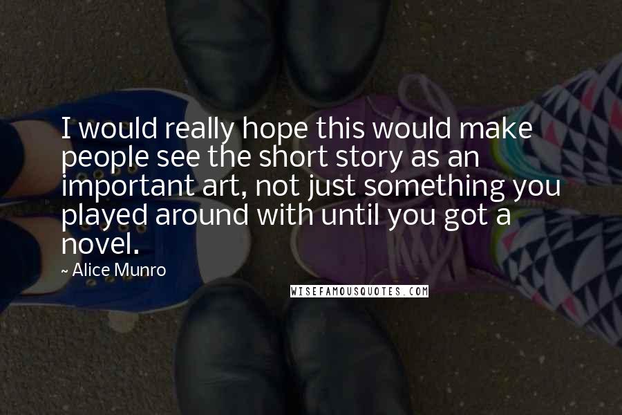 Alice Munro Quotes: I would really hope this would make people see the short story as an important art, not just something you played around with until you got a novel.